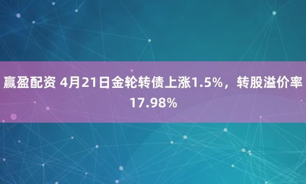 赢盈配资 4月21日金轮转债上涨1.5%，转股溢价率17.98%