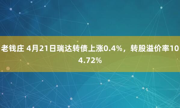 老钱庄 4月21日瑞达转债上涨0.4%，转股溢价率104.72%