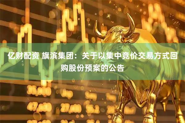 亿财配资 旗滨集团：关于以集中竞价交易方式回购股份预案的公告