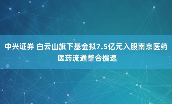 中兴证券 白云山旗下基金拟7.5亿元入股南京医药 医药流通整合提速