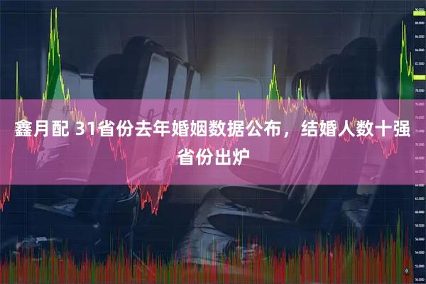 鑫月配 31省份去年婚姻数据公布，结婚人数十强省份出炉
