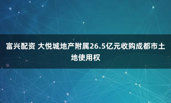 富兴配资 大悦城地产附属26.5亿元收购成都市土地使用权