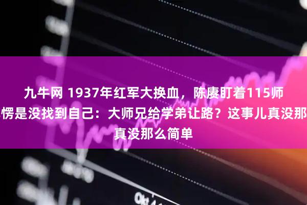 九牛网 1937年红军大换血，陈赓盯着115师的名单愣是没找到自己：大师兄给学弟让路？这事儿真没那么简单