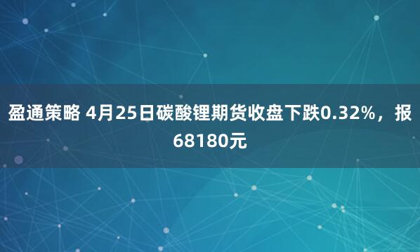 盈通策略 4月25日碳酸锂期货收盘下跌0.32%，报68180元