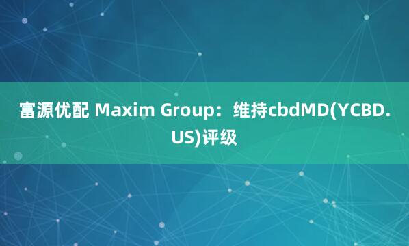 富源优配 Maxim Group：维持cbdMD(YCBD.US)评级