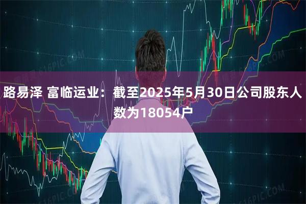 路易泽 富临运业：截至2025年5月30日公司股东人数为18054户