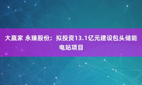 大赢家 永臻股份：拟投资13.1亿元建设包头储能电站项目