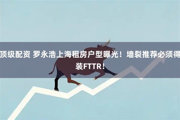 顶级配资 罗永浩上海租房户型曝光！墙裂推荐必须得装FTTR！