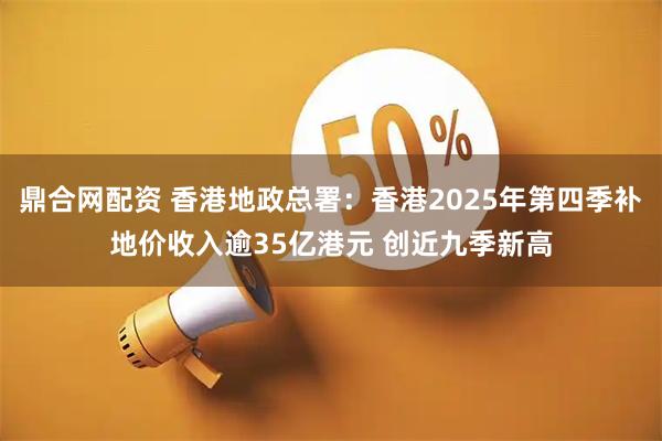 鼎合网配资 香港地政总署：香港2025年第四季补地价收入逾35亿港元 创近九季新高