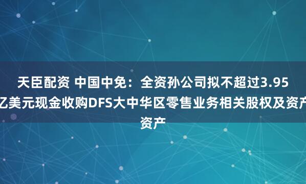天臣配资 中国中免:全资孙公司拟不超过3.95亿美元现金收购DFS大中华区零售业务相关股权及资产