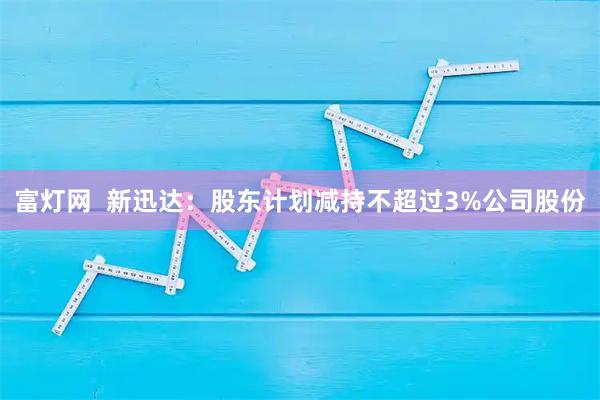 富灯网 新迅达:股东计划减持不超过3%公司股份