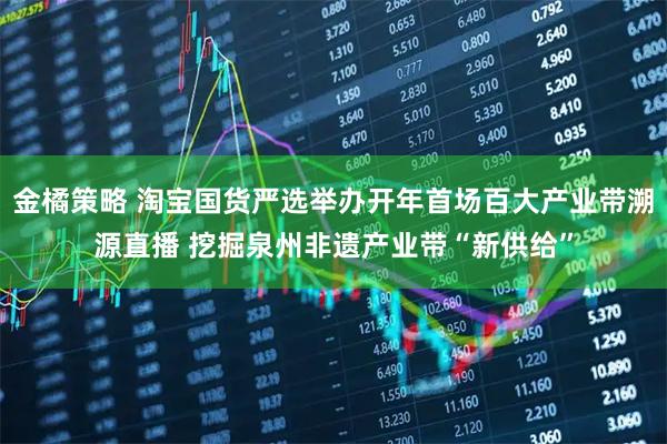 金橘策略 淘宝国货严选举办开年首场百大产业带溯源直播 挖掘泉州非遗产业带“新供给”