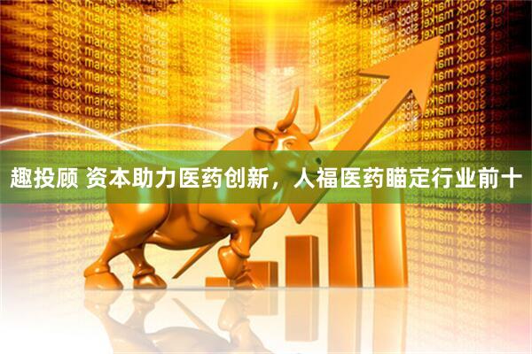趣投顾 资本助力医药创新，人福医药瞄定行业前十