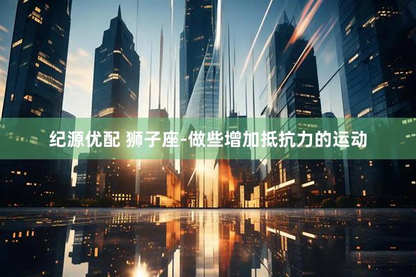 纪源优配 狮子座-做些增加抵抗力的运动