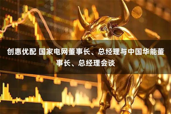 创惠优配 国家电网董事长、总经理与中国华能董事长、总经理会谈